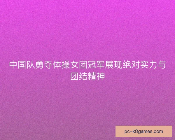 中国队勇夺体操女团冠军展现绝对实力与团结精神 中国队勇夺体操女团冠军展现绝对实力与团结精神