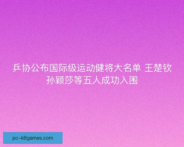 乒协公布国际级运动健将大名单 王楚钦孙颖莎等五人成功入围