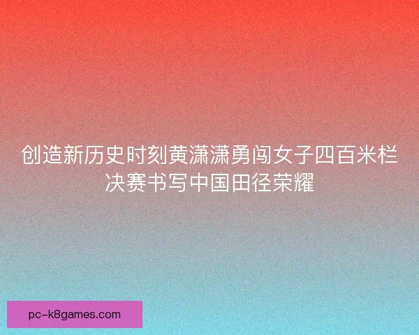 创造新历史时刻黄潇潇勇闯女子四百米栏决赛书写中国田径荣耀