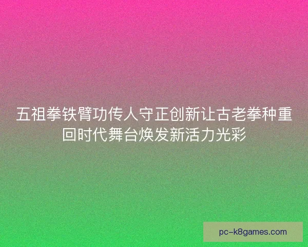 五祖拳铁臂功传人守正创新让古老拳种重回时代舞台焕发新活力光彩