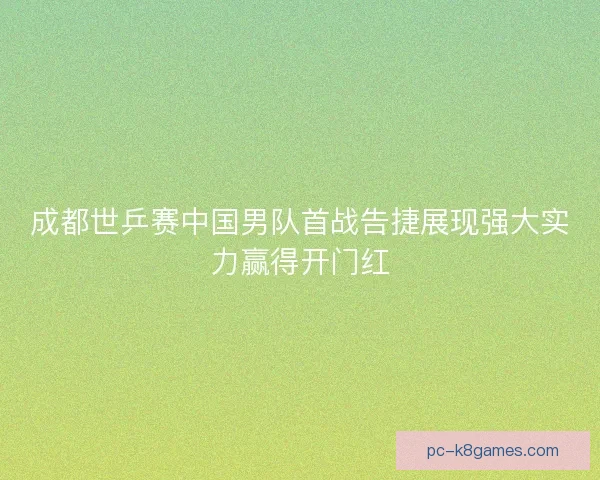 成都世乒赛中国男队首战告捷展现强大实力赢得开门红
