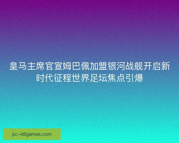 皇马主席官宣姆巴佩加盟银河战舰开启新时代征程世界足坛焦点引爆