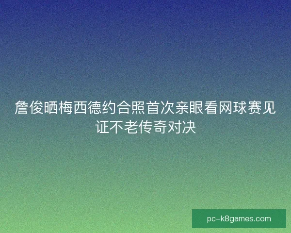 詹俊晒梅西德约合照首次亲眼看网球赛见证不老传奇对决
