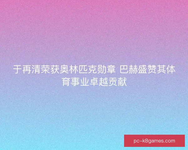 于再清荣获奥林匹克勋章 巴赫盛赞其体育事业卓越贡献