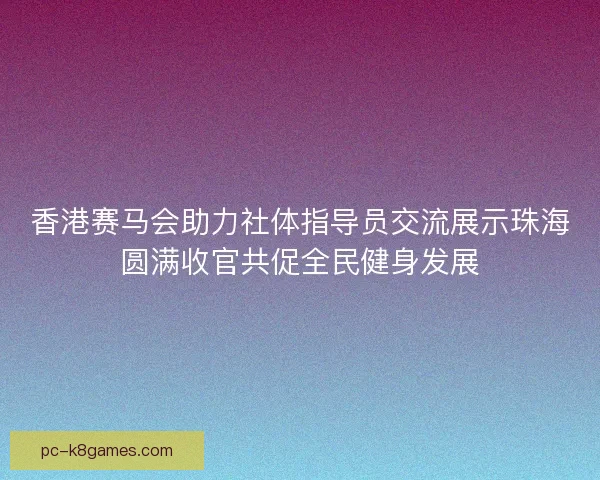 香港赛马会助力社体指导员交流展示珠海圆满收官共促全民健身发展 香港赛马会助力社体指导员交流展示珠海圆满收官共促全民健身发展