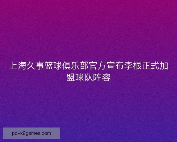 上海久事篮球俱乐部官方宣布李根正式加盟球队阵容 上海久事篮球俱乐部官方宣布李根正式加盟球队阵容