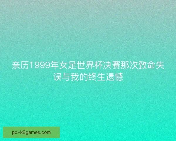 亲历1999年女足世界杯决赛那次致命失误与我的终生遗憾