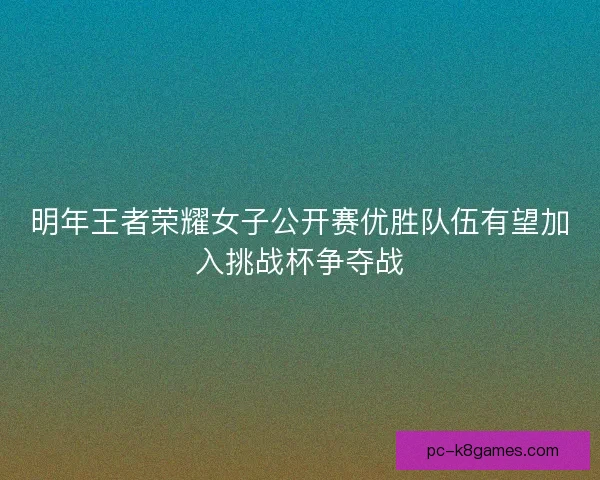 明年王者荣耀女子公开赛优胜队伍有望加入挑战杯争夺战