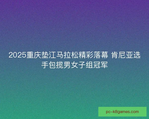 2025重庆垫江马拉松精彩落幕 肯尼亚选手包揽男女子组冠军